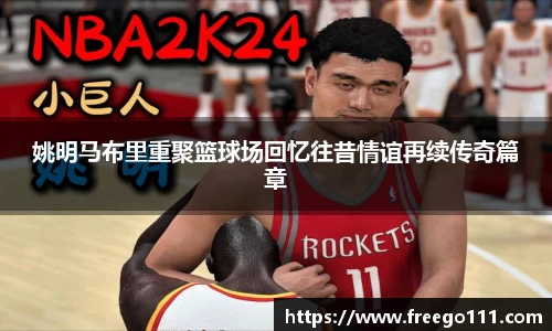 姚明马布里重聚篮球场回忆往昔情谊再续传奇篇章